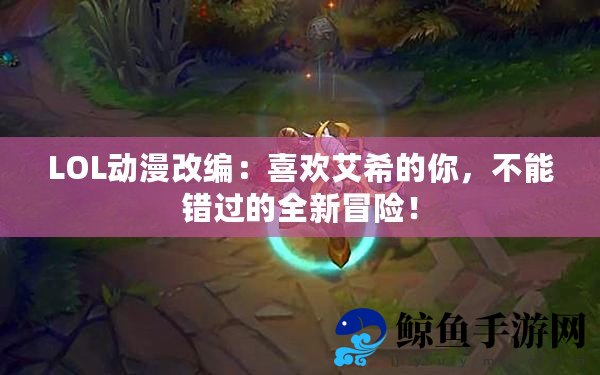 LOL动漫改编：喜欢艾希的你，不能错过的全新冒险